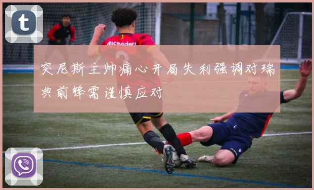 突尼斯主帅痛心开局失利强调对瑞典前锋需谨慎应对