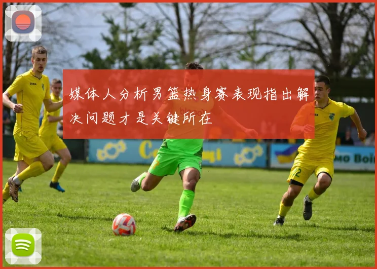 媒体人分析男篮热身赛表现指出解决问题才是关键所在