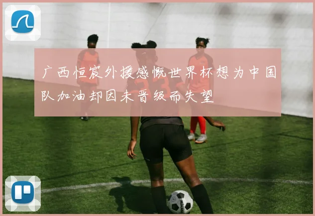 广西恒宸外援感慨世界杯想为中国队加油却因未晋级而失望