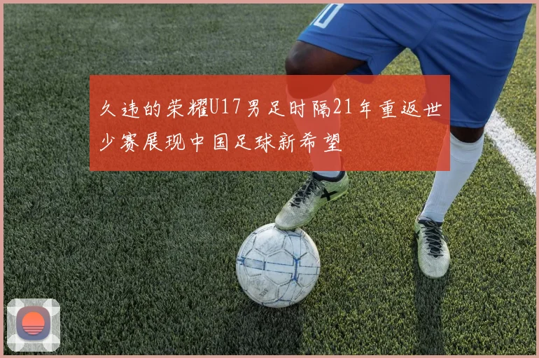 久违的荣耀U17男足时隔21年重返世少赛展现中国足球新希望
